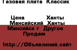 Газовая плита “Классик“ › Цена ­ 4 500 - Ханты-Мансийский, Ханты-Мансийск г. Другое » Продам   